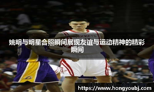 姚明与明星合照瞬间展现友谊与运动精神的精彩瞬间