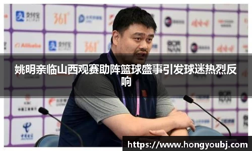 姚明亲临山西观赛助阵篮球盛事引发球迷热烈反响