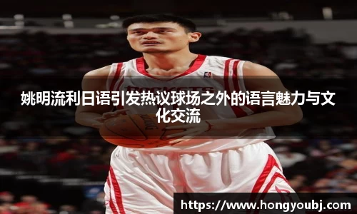 姚明流利日语引发热议球场之外的语言魅力与文化交流