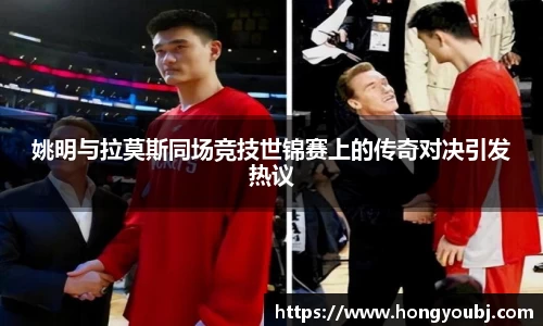 姚明与拉莫斯同场竞技世锦赛上的传奇对决引发热议