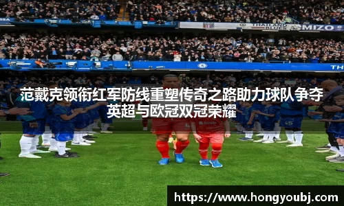 范戴克领衔红军防线重塑传奇之路助力球队争夺英超与欧冠双冠荣耀